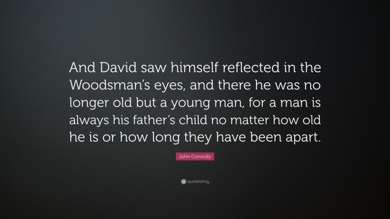 John Connolly Quote: “And David saw himself reflected in the Woodsman’s eyes, and there he was no longer old but a young man, for a man is always his father’s child no matter how old he is or how long they have been apart.”