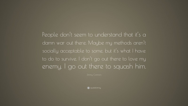 Jimmy Connors Quote: “People don’t seem to understand that it’s a damn war out there. Maybe my methods aren’t socially acceptable to some, but it’s what I have to do to survive. I don’t go out there to love my enemy. I go out there to squash him.”