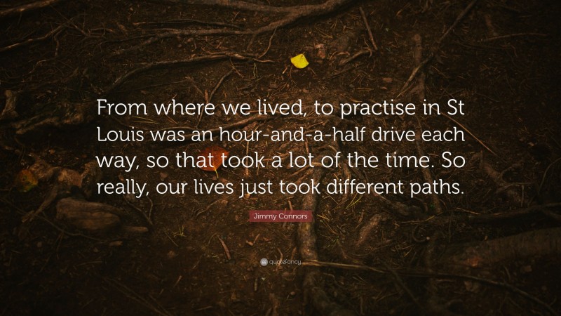Jimmy Connors Quote: “From where we lived, to practise in St Louis was an hour-and-a-half drive each way, so that took a lot of the time. So really, our lives just took different paths.”