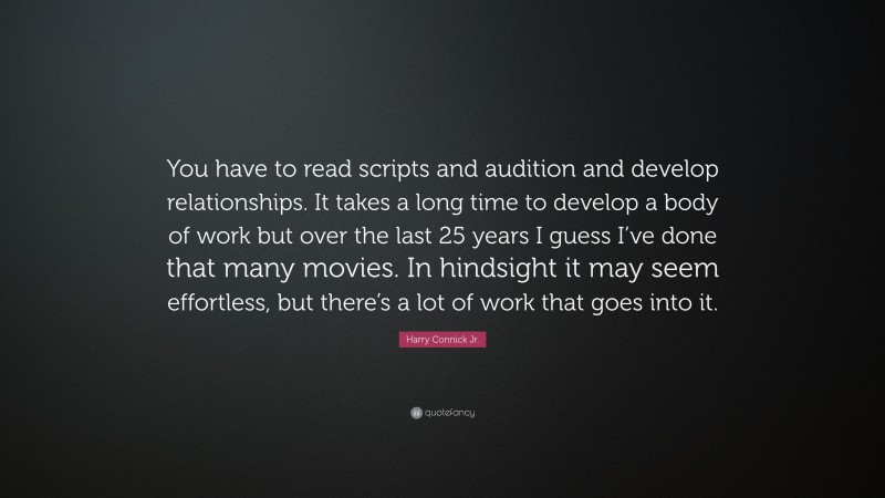 Harry Connick Jr. Quote: “You have to read scripts and audition and develop relationships. It takes a long time to develop a body of work but over the last 25 years I guess I’ve done that many movies. In hindsight it may seem effortless, but there’s a lot of work that goes into it.”