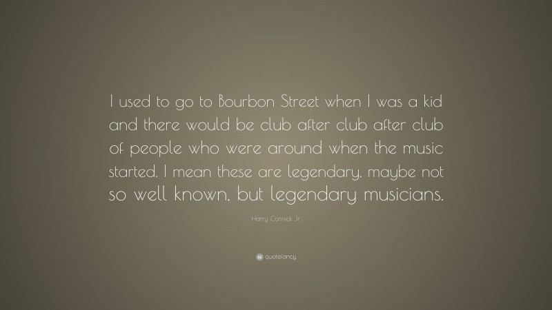 Harry Connick Jr. Quote: “I used to go to Bourbon Street when I was a kid and there would be club after club after club of people who were around when the music started. I mean these are legendary, maybe not so well known, but legendary musicians.”