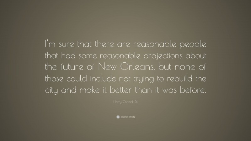 Harry Connick Jr. Quote: “I’m sure that there are reasonable people that had some reasonable projections about the future of New Orleans, but none of those could include not trying to rebuild the city and make it better than it was before.”