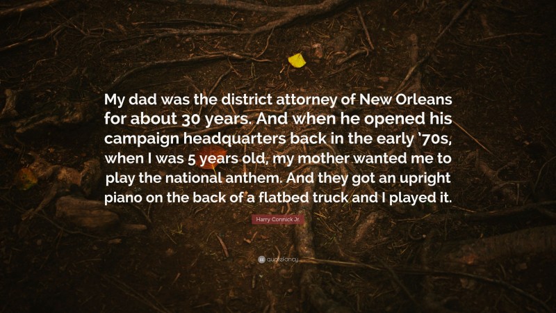 Harry Connick Jr. Quote: “My dad was the district attorney of New Orleans for about 30 years. And when he opened his campaign headquarters back in the early ’70s, when I was 5 years old, my mother wanted me to play the national anthem. And they got an upright piano on the back of a flatbed truck and I played it.”