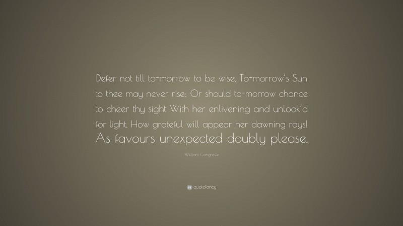William Congreve Quote: “Defer not till to-morrow to be wise, To-morrow’s Sun to thee may never rise; Or should to-morrow chance to cheer thy sight With her enlivening and unlook’d for light, How grateful will appear her dawning rays! As favours unexpected doubly please.”