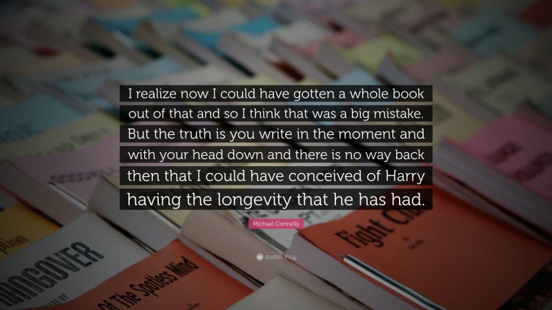 Michael Connelly Quote: “I realize now I could have gotten a whole book out of that and so I think that was a big mistake. But the truth is you write in the moment and with your head down and there is no way back then that I could have conceived of Harry having the longevity that he has had.”