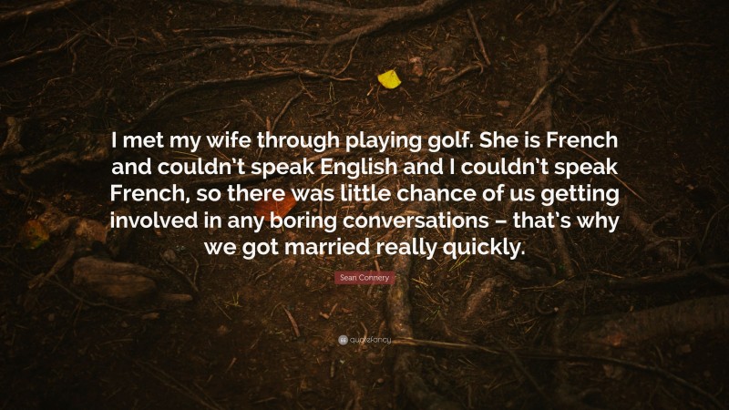 Sean Connery Quote: “I met my wife through playing golf. She is French and couldn’t speak English and I couldn’t speak French, so there was little chance of us getting involved in any boring conversations – that’s why we got married really quickly.”