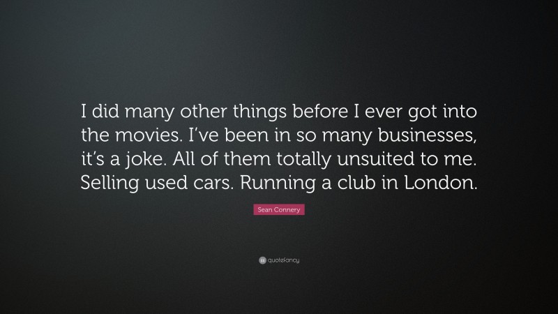 Sean Connery Quote: “I did many other things before I ever got into the movies. I’ve been in so many businesses, it’s a joke. All of them totally unsuited to me. Selling used cars. Running a club in London.”