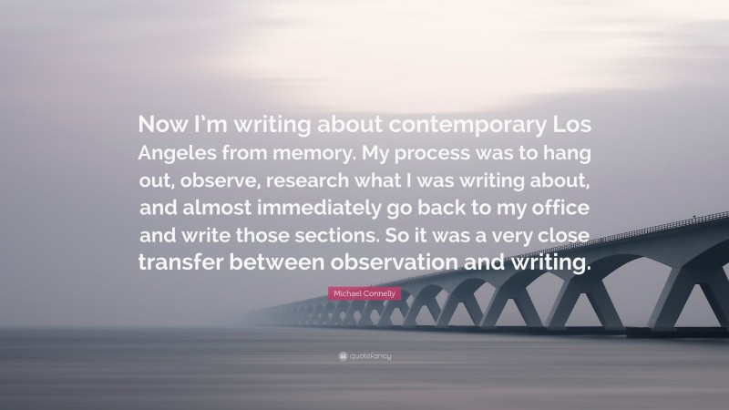 Michael Connelly Quote: “Now I’m writing about contemporary Los Angeles from memory. My process was to hang out, observe, research what I was writing about, and almost immediately go back to my office and write those sections. So it was a very close transfer between observation and writing.”