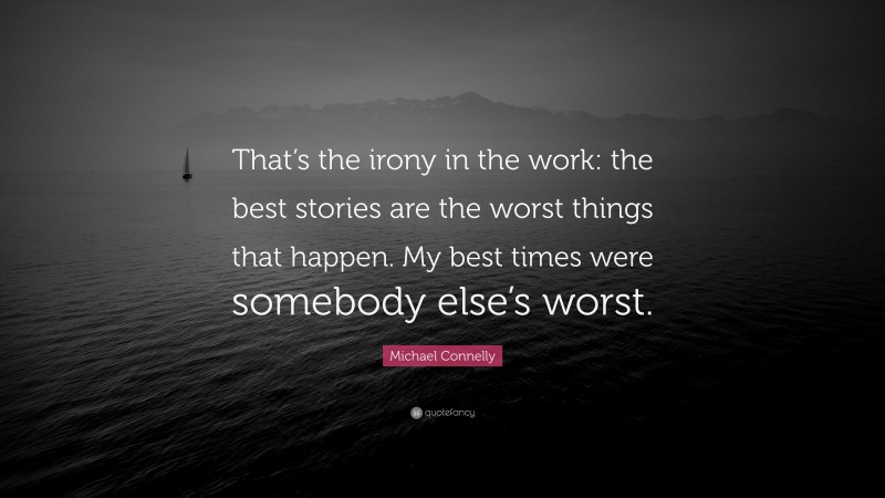 Michael Connelly Quote: “That’s the irony in the work: the best stories are the worst things that happen. My best times were somebody else’s worst.”