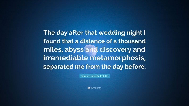 Sidonie Gabrielle Colette Quote: “The day after that wedding night I found that a distance of a thousand miles, abyss and discovery and irremediable metamorphosis, separated me from the day before.”
