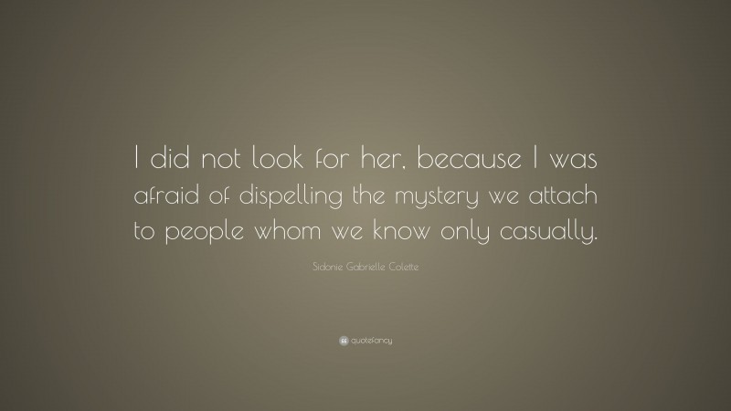 Sidonie Gabrielle Colette Quote: “I did not look for her, because I was afraid of dispelling the mystery we attach to people whom we know only casually.”