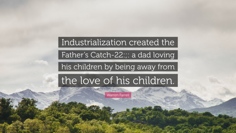 Warren Farrell Quote: “Industrialization created the Father’s Catch-22:;: a dad loving his children by being away from the love of his children.”