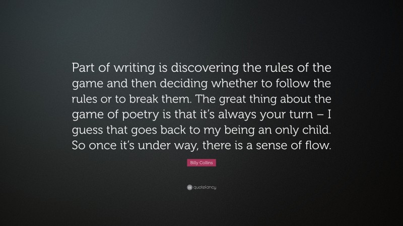 Billy Collins Quote: “Part of writing is discovering the rules of the game and then deciding whether to follow the rules or to break them. The great thing about the game of poetry is that it’s always your turn – I guess that goes back to my being an only child. So once it’s under way, there is a sense of flow.”