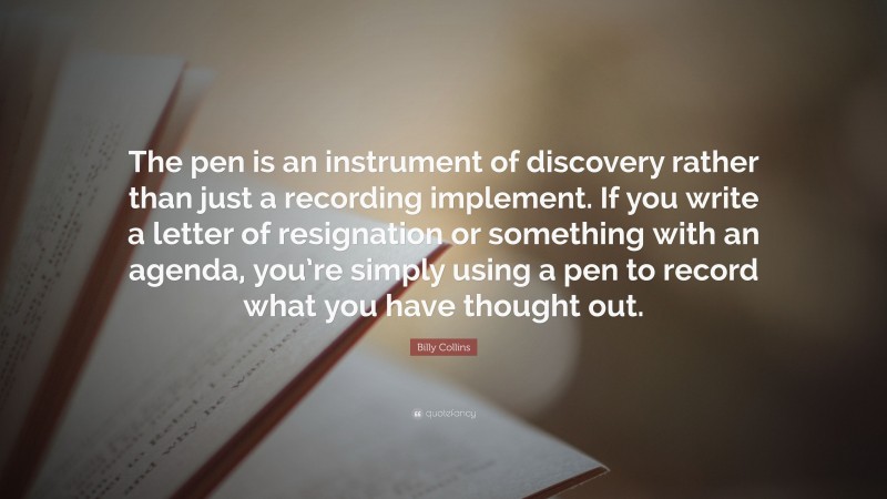 Billy Collins Quote: “The pen is an instrument of discovery rather than just a recording implement. If you write a letter of resignation or something with an agenda, you’re simply using a pen to record what you have thought out.”