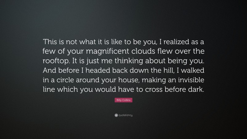 Billy Collins Quote: “This is not what it is like to be you, I realized as a few of your magnificent clouds flew over the rooftop. It is just me thinking about being you. And before I headed back down the hill, I walked in a circle around your house, making an invisible line which you would have to cross before dark.”