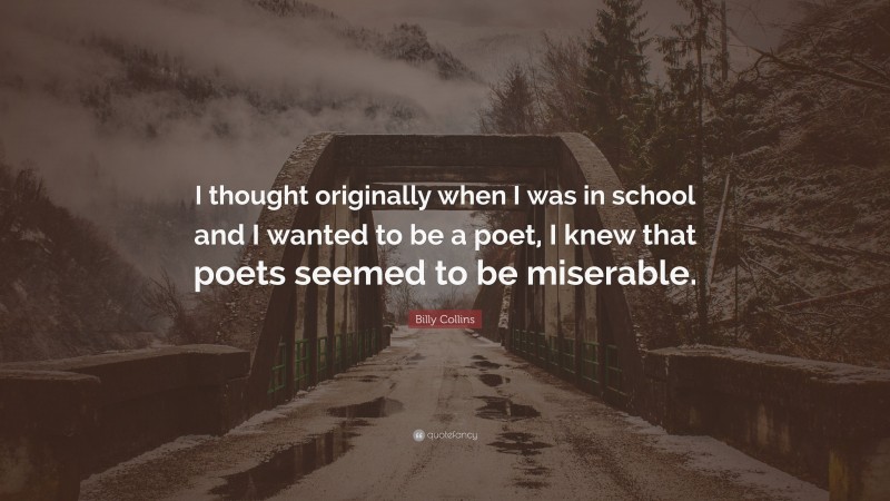 Billy Collins Quote: “I thought originally when I was in school and I wanted to be a poet, I knew that poets seemed to be miserable.”