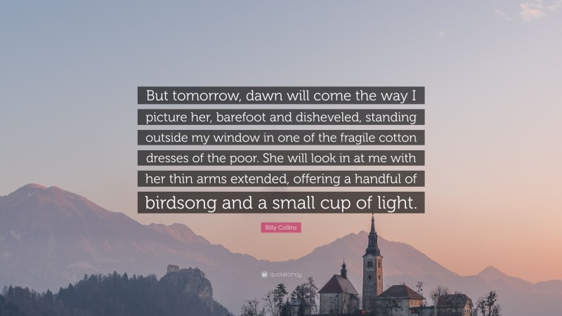 Billy Collins Quote: “But tomorrow, dawn will come the way I picture her, barefoot and disheveled, standing outside my window in one of the fragile cotton dresses of the poor. She will look in at me with her thin arms extended, offering a handful of birdsong and a small cup of light.”