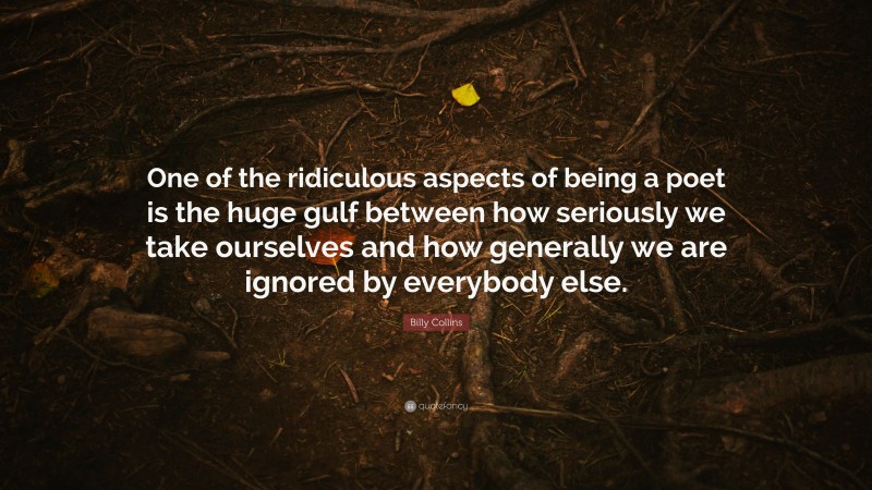 Billy Collins Quote: “One of the ridiculous aspects of being a poet is the huge gulf between how seriously we take ourselves and how generally we are ignored by everybody else.”