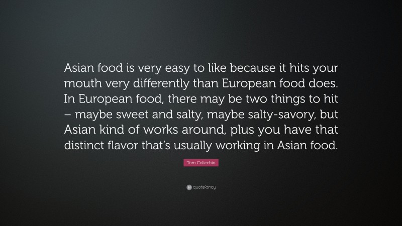 Tom Colicchio Quote: “Asian food is very easy to like because it hits your mouth very differently than European food does. In European food, there may be two things to hit – maybe sweet and salty, maybe salty-savory, but Asian kind of works around, plus you have that distinct flavor that’s usually working in Asian food.”