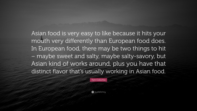 Tom Colicchio Quote: “Asian food is very easy to like because it hits your mouth very differently than European food does. In European food, there may be two things to hit – maybe sweet and salty, maybe salty-savory, but Asian kind of works around, plus you have that distinct flavor that’s usually working in Asian food.”