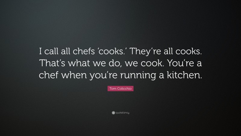 Tom Colicchio Quote: “I call all chefs ‘cooks.’ They’re all cooks. That’s what we do, we cook. You’re a chef when you’re running a kitchen.”