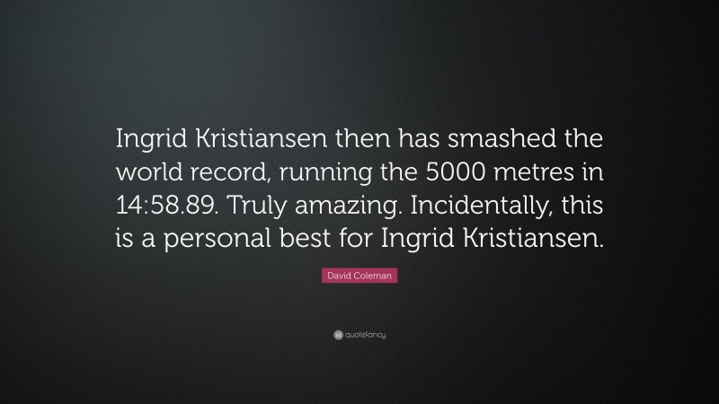 David Coleman Quote: “Ingrid Kristiansen then has smashed the world record, running the 5000 metres in 14:58.89. Truly amazing. Incidentally, this is a personal best for Ingrid Kristiansen.”