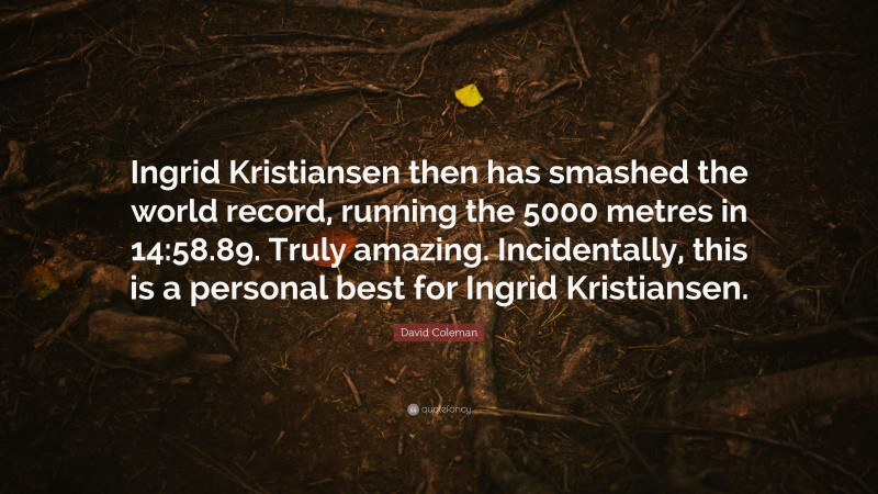 David Coleman Quote: “Ingrid Kristiansen then has smashed the world record, running the 5000 metres in 14:58.89. Truly amazing. Incidentally, this is a personal best for Ingrid Kristiansen.”