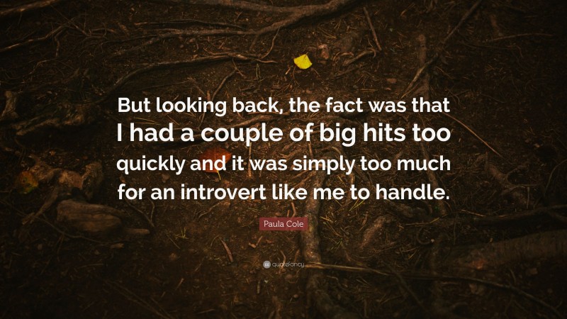 Paula Cole Quote: “But looking back, the fact was that I had a couple of big hits too quickly and it was simply too much for an introvert like me to handle.”