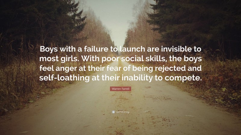 Warren Farrell Quote: “Boys with a failure to launch are invisible to most girls. With poor social skills, the boys feel anger at their fear of being rejected and self-loathing at their inability to compete.”