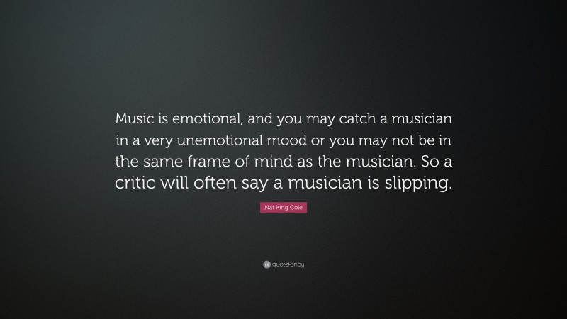 Nat King Cole Quote: “Music is emotional, and you may catch a musician in a very unemotional mood or you may not be in the same frame of mind as the musician. So a critic will often say a musician is slipping.”