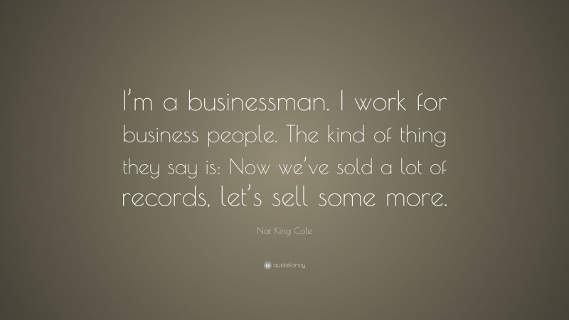 Nat King Cole Quote: “I’m a businessman. I work for business people. The kind of thing they say is: Now we’ve sold a lot of records, let’s sell some more.”
