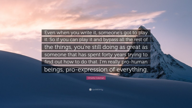 Ornette Coleman Quote: “Even when you write it, someone’s got to play it. So if you can play it and bypass all the rest of the things, you’re still doing as great as someone that has spent forty years trying to find out how to do that. I’m really pro-human beings, pro-expression of everything.”
