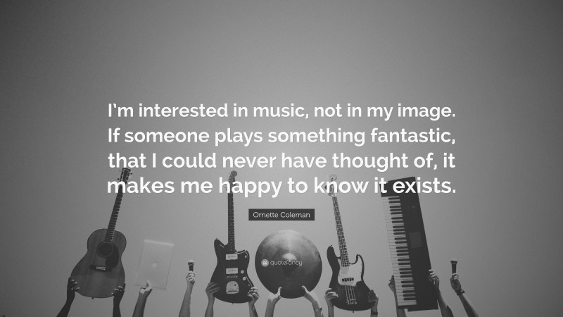 Ornette Coleman Quote: “I’m interested in music, not in my image. If someone plays something fantastic, that I could never have thought of, it makes me happy to know it exists.”