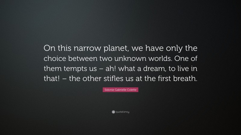 Sidonie Gabrielle Colette Quote: “On this narrow planet, we have only the choice between two unknown worlds. One of them tempts us – ah! what a dream, to live in that! – the other stifles us at the first breath.”