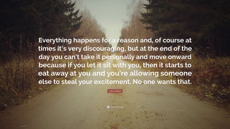 Lily Collins Quote: “Everything happens for a reason and, of course at times it’s very discouraging, but at the end of the day you can’t take it personally and move onward because if you let it sit with you, then it starts to eat away at you and you’re allowing someone else to steal your excitement. No one wants that.”