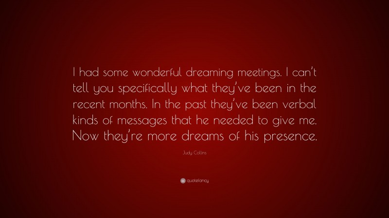 Judy Collins Quote: “I had some wonderful dreaming meetings. I can’t tell you specifically what they’ve been in the recent months. In the past they’ve been verbal kinds of messages that he needed to give me. Now they’re more dreams of his presence.”