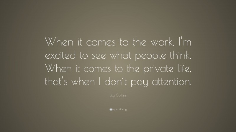 Lily Collins Quote: “When it comes to the work, I’m excited to see what people think. When it comes to the private life, that’s when I don’t pay attention.”