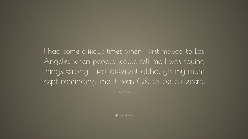 Lily Collins Quote: “I had some difficult times when I first moved to Los Angeles when people would tell me I was saying things wrong. I felt different although my mum kept reminding me it was OK to be different.”