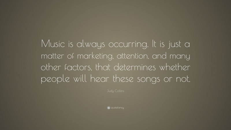 Judy Collins Quote: “Music is always occurring. It is just a matter of marketing, attention, and many other factors, that determines whether people will hear these songs or not.”