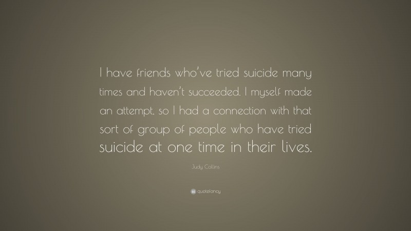Judy Collins Quote: “I have friends who’ve tried suicide many times and haven’t succeeded. I myself made an attempt, so I had a connection with that sort of group of people who have tried suicide at one time in their lives.”