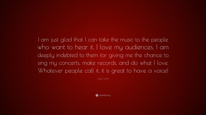 Judy Collins Quote: “I am just glad that I can take the music to the people who want to hear it. I love my audiences. I am deeply indebted to them for giving me the chance to sing my concerts, make records, and do what I love. Whatever people call it, it is great to have a voice!”