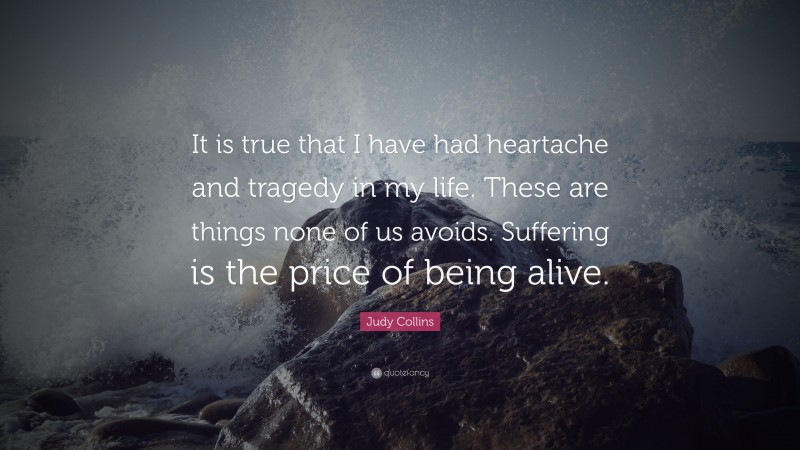 Judy Collins Quote: “It is true that I have had heartache and tragedy in my life. These are things none of us avoids. Suffering is the price of being alive.”