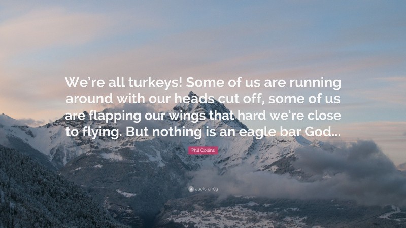 Phil Collins Quote: “We’re all turkeys! Some of us are running around with our heads cut off, some of us are flapping our wings that hard we’re close to flying. But nothing is an eagle bar God...”