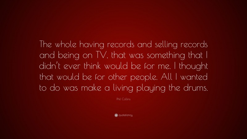 Phil Collins Quote: “The whole having records and selling records and being on TV, that was something that I didn’t ever think would be for me. I thought that would be for other people. All I wanted to do was make a living playing the drums.”
