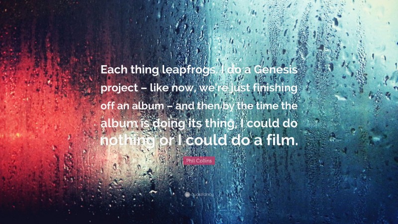 Phil Collins Quote: “Each thing leapfrogs. I do a Genesis project – like now, we’re just finishing off an album – and then by the time the album is doing its thing, I could do nothing or I could do a film.”