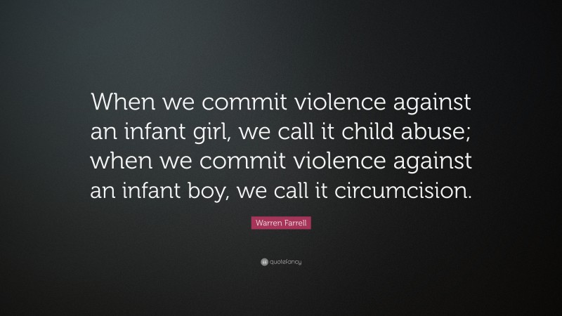 Warren Farrell Quote: “When we commit violence against an infant girl, we call it child abuse; when we commit violence against an infant boy, we call it circumcision.”