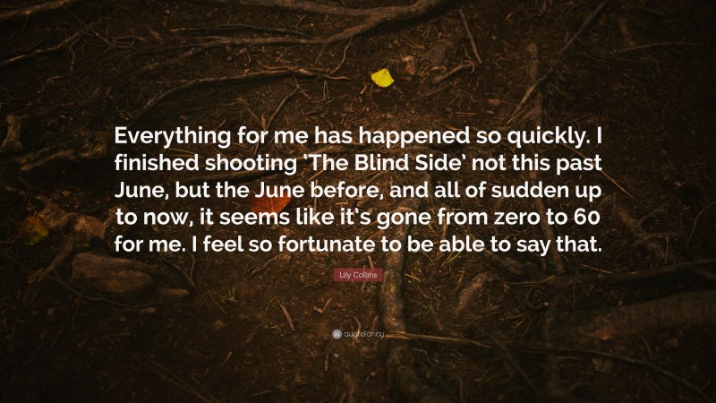 Lily Collins Quote: “Everything for me has happened so quickly. I finished shooting ‘The Blind Side’ not this past June, but the June before, and all of sudden up to now, it seems like it’s gone from zero to 60 for me. I feel so fortunate to be able to say that.”