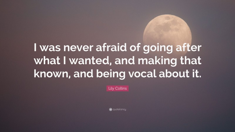 Lily Collins Quote: “I was never afraid of going after what I wanted, and making that known, and being vocal about it.”