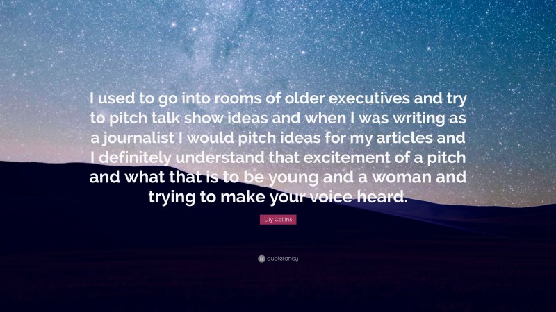 Lily Collins Quote: “I used to go into rooms of older executives and try to pitch talk show ideas and when I was writing as a journalist I would pitch ideas for my articles and I definitely understand that excitement of a pitch and what that is to be young and a woman and trying to make your voice heard.”