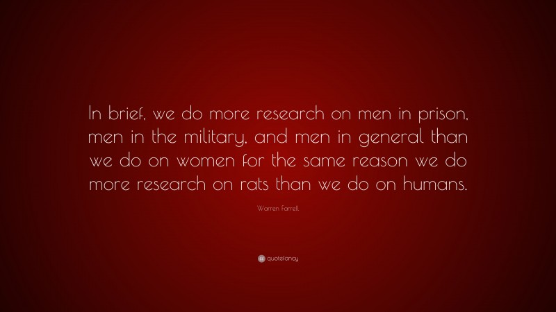 Warren Farrell Quote: “In brief, we do more research on men in prison, men in the military, and men in general than we do on women for the same reason we do more research on rats than we do on humans.”